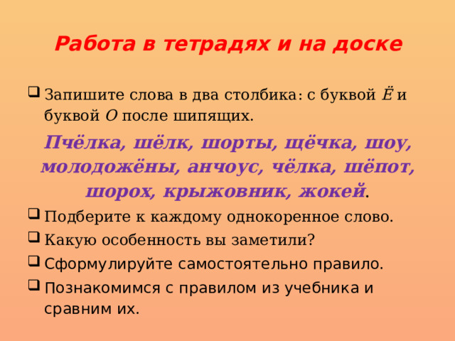 Работа в тетрадях и на доске Запишите слова в два столбика: с буквой Ё и буквой О после шипящих. Пчёлка, шёлк, шорты, щёчка, шоу, моло­дожёны, анчоус, чёлка, шёпот, шорох, крыжовник, жокей . Подберите к каждому однокоренное слово. Какую особенность вы заметили? Сформулируйте самостоятельно правило. Познакомимся с правилом из учебника и сравним их. 
