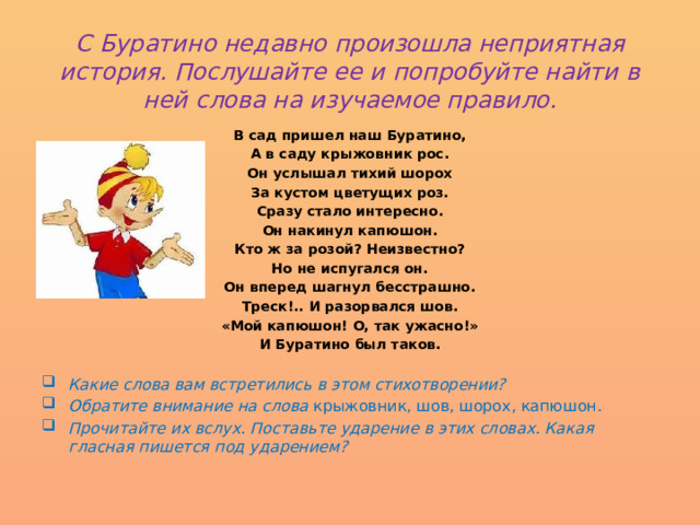  С Буратино недавно произошла неприятная история. Послушайте ее и попробуйте найти в ней слова на изучаемое правило.   В сад пришел наш Буратино, А в саду крыжовник рос. Он услышал тихий шорох За кустом цветущих роз. Сразу стало интересно. Он накинул капюшон. Кто ж за розой? Неизвестно? Но не испугался он. Он вперед шагнул бесстрашно. Треск!.. И разорвался шов. «Мой капюшон! О, так ужасно!» И Буратино был таков.  Какие слова вам встретились в этом стихотворении? Обратите внимание на слова крыжовник, шов, шорох, капюшон. Прочитайте их вслух. Поставьте ударение в этих словах. Какая гласная пишется под ударением?   