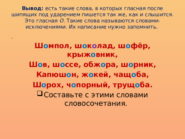 Вывод: есть такие слова, в которых гласная после шипящих под ударением пишется так же, как и слышится. Это гласная О. Такие слова называются словами-исключениями. Их написание нужно запомнить. . Ш о мпол, ш о к о лад, ш о фёр, крыж о вник, Ш о в, ш о ссе, обж о ра, ш о рник, Капюш о н, ж о кей, чащ о ба, Ш о рох, ч о порный, трущ о ба. Составьте с этими словами словосочетания. 