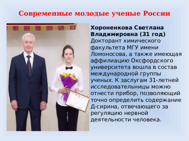Современные молодые ученые России Хороненкова Светлана Владимировна (31 год)  Докторант химического факультета МГУ имени Ломоносова, а также имеющая аффилиацию Оксфордского университета вошла в состав международной группы ученых. К заслугам 31-летней исследовательницы можно отнести прибор, позволяющий точно определить содержание Д-сирина, отвечающего за регуляцию нервной деятельности человека. 