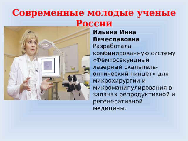 Современные молодые ученые России Ильина Инна Вячеславовна  Разработала комбинированную систему «Фемтосекундный лазерный скальпель-оптический пинцет» для микрохирургии и микроманипулирования в задачах репродуктивной и регенеративной медицины.   
