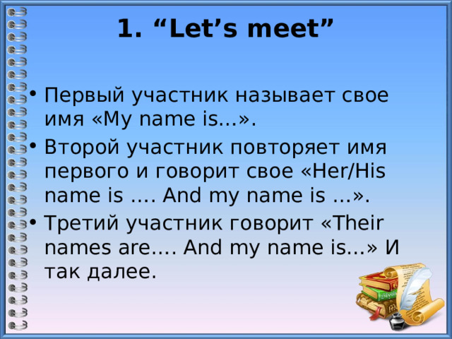 1. “Let’s meet”   Первый участник называет свое имя «My name is…». Второй участник повторяет имя первого и говорит свое «Her/His name is …. And my name is …». Третий участник говорит «Their names are…. And my name is…» И так далее. 