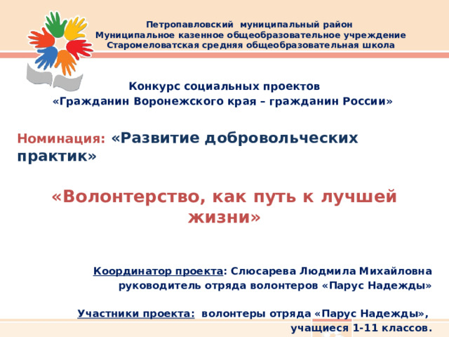 Петропавловский муниципальный район  Муниципальное казенное общеобразовательное учреждение Старомеловатская средняя общеобразовательная школа      Конкурс социальных проектов «Гражданин Воронежского края – гражданин России»  Номинация: «Развитие добровольческих практик»  «Волонтерство, как путь к лучшей жизни»   Координатор проекта : Слюсарева Людмила Михайловна  руководитель отряда волонтеров «Парус Надежды»   Участники проекта: волонтеры отряда «Парус Надежды», учащиеся 1-11 классов.  