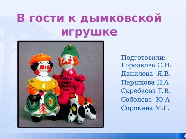 В гости к дымковской игрушке Подготовили:  Городкова С.Н. Данилова Я.В. Паршкова Н.А Скребкова Т.В. Соболева Ю.А Сорокина М.Г. 