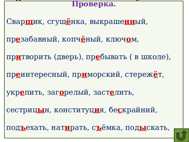  Проверка. Свар щ ик, сгущ ё нка, выкраше нн ый, пр е забавный, копч ё ный, ключ о м, пр и творить (дверь), пр е бывать ( в школе), пр е интересный, пр и морский, стереж ё т, укр е пить, заг о релый, заст е лить, сестриц ы н, конституц и я, бе с крайний, под ъ ехать, нат и рать, с ъ ёмка, под ы скать, зам и рать, р а стение, ра с ст и лать, с делать. Вставьте пропущенные буквы, обозначьте орфограммы.  Свар..ик, сгущ..нка, выкраше..ый, пр..забавный, копч..ный, ключ..м, пр..творить (дверь), пр..бывать ( в школе), пр..интересный, пр..морский, стереж..т, укр..пить, заг..релый, расст..лить, сестриц..н, конституц..я, бе..крайний, под..ехать, нат..рать, с..ёмка, под..скать, зам..рать, р..стение, ра..ст..лать, (..)делать. 
