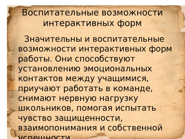 Воспитательные возможности интерактивных форм  Значительны и воспитательные возможности интерактивных форм работы. Они способствуют установлению эмоциональных контактов между учащимися, приучают работать в команде, снимают нервную нагрузку школьников, помогая испытать чувство защищенности, взаимопонимания и собственной успешности. 