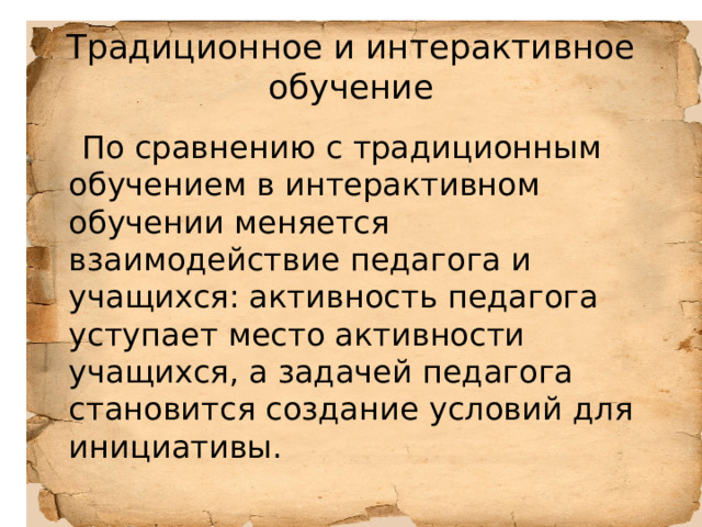 Традиционное и интерактивное обучение  По сравнению с традиционным обучением в интерактивном обучении меняется взаимодействие педагога и учащихся: активность педагога уступает место активности учащихся, а задачей педагога становится создание условий для инициативы. 