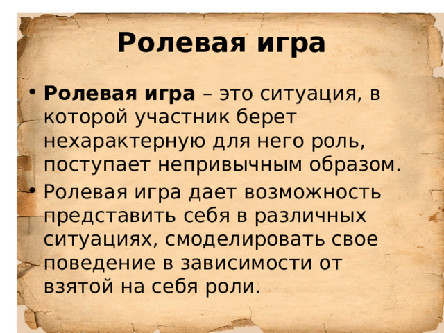 Ролевая игра Ролевая игра – это ситуация, в которой участник берет нехарактерную для него роль, поступает непривычным образом. Ролевая игра дает возможность представить себя в различных ситуациях, смоделировать свое поведение в зависимости от взятой на себя роли. 