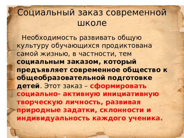 Социальный заказ современной школе  Необходимость развивать общую культуру обучающихся продиктована самой жизнью, в частности, тем социальным заказом, который предъявляет современное общество к общеобразовательной подготовке детей . Этот заказ – сформировать социально- активную инициативную творческую личность, развивая природные задатки, склонности и индивидуальность каждого ученика. 