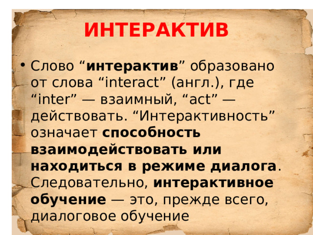 ИНТЕРАКТИВ Слово “ интерактив ” образовано от слова “interact” (англ.), где “inter” — взаимный, “act” — действовать. “Интерактивность” означает способность взаимодействовать или находиться в режиме диалога . Следовательно, интерактивное обучение — это, прежде всего, диалоговое обучение 