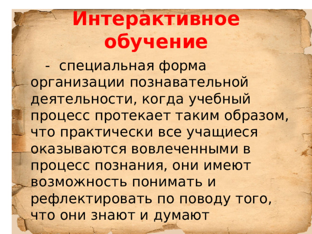 Интерактивное обучение  - специальная форма организации познавательной деятельности, когда учебный процесс протекает таким образом, что практически все учащиеся оказываются вовлеченными в процесс познания, они имеют возможность понимать и рефлектировать по поводу того, что они знают и думают 