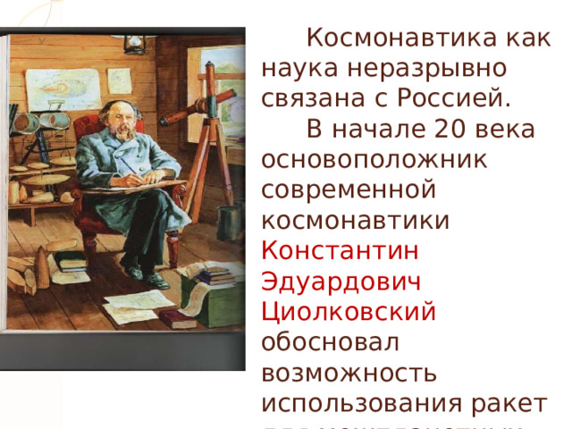  Космонавтика как наука неразрывно связана с Россией.   В начале 20 века основоположник современной космонавтики Константин Эдуардович Циолковский обосновал возможность использования ракет для межпланетных сообщений, указал пути развития космонавтики и ракетостроения.  