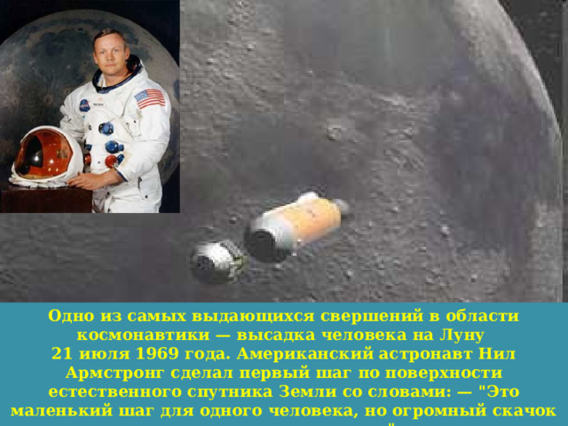  Одно из самых выдающихся свершений в области космонавтики — высадка человека на Луну 21 июля 1969 года. Американский астронавт Нил Армстронг сделал первый шаг по поверхности естественного спутника Земли со словами: — 