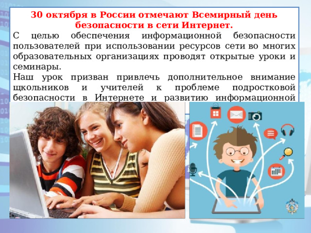 30 октября в России отмечают Всемирный день безопасности в сети Интернет. С целью обеспечения информационной безопасности пользователей при использовании ресурсов сети во многих образовательных организациях проводят открытые уроки и семинары. Наш урок призван привлечь дополнительное внимание щкольников и учителей к проблеме подростковой безопасности в Интернете и развитию информационной грамотности учащихся. 