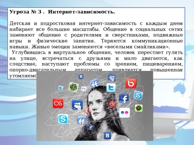 Угроза № 3 . Интернет-зависимость.   Детская и подростковая интернет-зависимость с каждым днем набирает все большие масштабы. Общение в социальных сетях заменяют общение с родителями и сверстниками, подвижные игры и физические занятия. Теряются коммуникационные навыки. Живые эмоции заменяются «веселыми смайликами».  Углубившись в виртуальное общение, человек перестает гулять на улице, встречаться с друзьями и мало двигается, как следствие, наступают проблемы со зрением, пищеварением, опорно-двигательным аппаратом, появляется повышенная утомляемость и головокружения. 