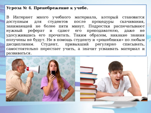 Угроза № 4. Пренебрежение к учебе.   В Интернет много учебного материала, который становится доступным для студентов после процедуры скачивания, занимающей не более пяти минут. Подростки распечатывают нужный реферат и сдают его преподавателю, даже не удосужившись его прочитать. Таким образом, никакие знания получены не будут. Не в помощь студенту и «решебники» по любым дисциплинам. Студент, привыкший регулярно списывать, самостоятельно перестает учить, а значит усваивать материал и развиваться. 