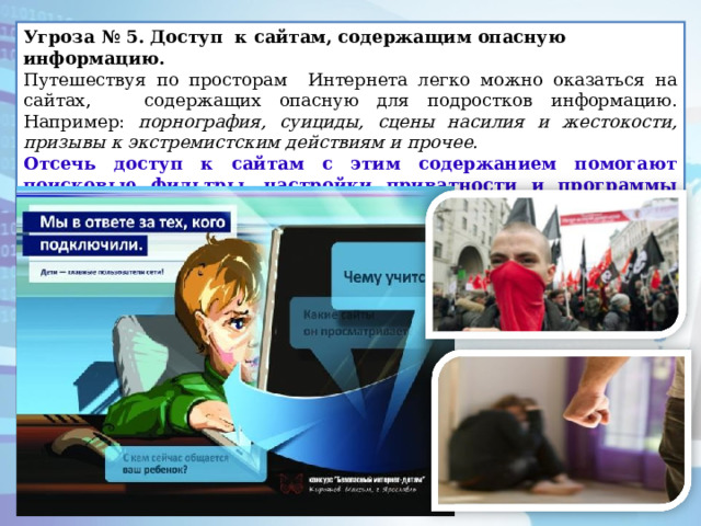 Угроза № 5. Доступ к сайтам, содержащим опасную информацию.   Путешествуя по просторам Интернета легко можно оказаться на сайтах, содержащих опасную для подростков информацию. Например: порнография, суициды, сцены насилия и жестокости, призывы к экстремистским действиям и прочее. Отсечь доступ к сайтам с этим содержанием помогают поисковые фильтры, настройки приватности и программы «Родительский контроль