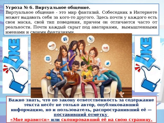 Угроза № 6. Виртуальное общение.   Виртуальное общение - это мир фантазий. Собеседник в Интернете может выдавать себя за кого-то другого. Здесь почти у каждого есть своя маска, свой тип поведения, причем он отличается часто от реальности. Почти каждый скрыт под аватарками, вымышленными именами и своими фантазиями. Важно знать, что по закону ответственность за содержание текста несёт не только автор, опубликовавший информацию, но и пользователь, распространивший её — поставивший отметку «Мне нравится» или скопировавший её на свою страницу. 