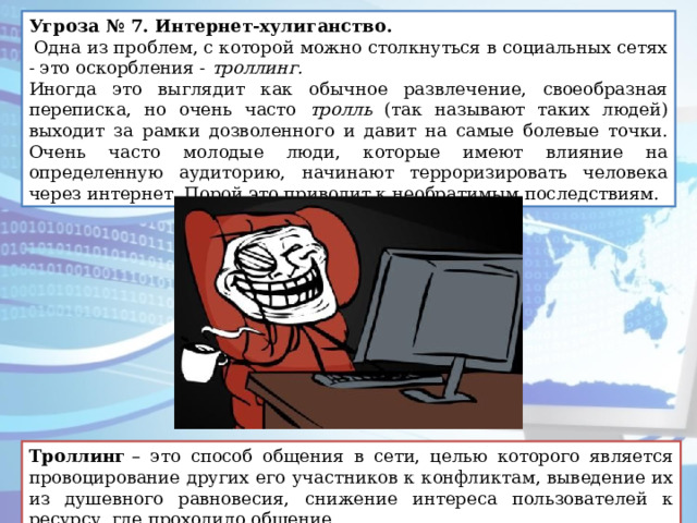 Угроза № 7. Интернет-хулиганство.   Одна из проблем, с которой можно столкнуться в социальных сетях - это оскорбления - троллинг.  Иногда это выглядит как обычное развлечение, своеобразная переписка, но очень часто тролль (так называют таких людей) выходит за рамки дозволенного и давит на самые болевые точки. Очень часто молодые люди, которые имеют влияние на определенную аудиторию, начинают терроризировать человека через интернет. Порой это приводит к необратимым последствиям. Троллинг  – это способ общения в сети, целью которого является провоцирование других его участников к конфликтам, выведение их из душевного равновесия, снижение интереса пользователей к ресурсу, где проходило общение. 