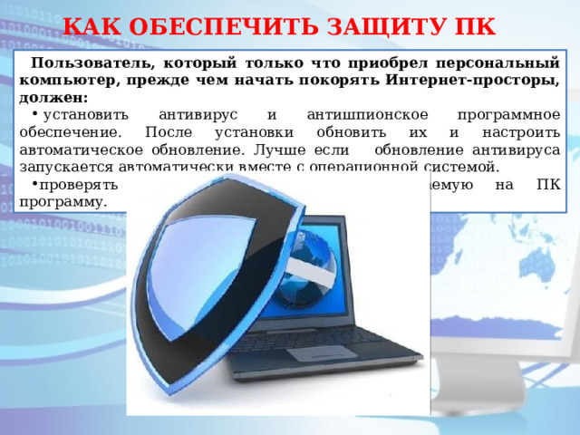 КАК ОБЕСПЕЧИТЬ ЗАЩИТУ ПК Пользователь, который только что приобрел персональный компьютер, прежде чем начать покорять Интернет-просторы, должен:   установить антивирус и антишпионское программное обеспечение. После установки обновить их и настроить автоматическое обновление. Лучше если обновление антивируса запускается автоматически вместе с операционной системой. проверять антивирусом любую устанавливаемую на ПК программу. 