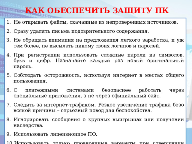 КАК ОБЕСПЕЧИТЬ ЗАЩИТУ ПК Не открывать файлы, скачанные из непроверенных источников. Сразу удалять письма подозрительного содержания. Не обращать внимания на предложения легкого заработка, и уж тем более, не высылать никому своих логинов и паролей. При регистрации использовать сложные пароли из символов, букв и цифр. Назначайте каждый раз новый оригинальный пароль. Соблюдать осторожность, используя интернет в местах общего пользования. С платежными системами безопаснее работать через специальные приложения, а не через официальный сайт. Следить за интернет-трафиком. Резкое увеличение трафика безо всякой причины – серьезный повод для беспокойства. Игнорировать сообщения о крупных выигрышах или получении наследства. Использовать лицензионное ПО. Использовать только проверенные варианты при совершении покупок в интернет – магазинах. интернет – магазинах. 