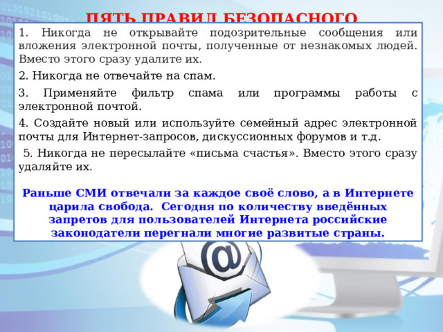 ПЯТЬ ПРАВИЛ БЕЗОПАСНОГО ПОЛЬЗОВАНИЯ ЭЛЕКТРОННОЙ ПОЧТОЙ 1. Никогда не открывайте подозрительные сообщения или вложения электронной почты, полученные от незнакомых людей. Вместо этого сразу удалите их. 2. Никогда не отвечайте на спам. 3. Применяйте фильтр спама или программы работы с электронной почтой. 4. Создайте новый или используйте семейный адрес электронной почты для Интернет-запросов, дискуссионных форумов и т.д.  5. Никогда не пересылайте «письма счастья». Вместо этого сразу удаляйте их. Раньше СМИ отвечали за каждое своё слово, а в Интернете царила свобода. Сегодня по количеству введённых запретов для пользователей Интернета российские законодатели перегнали многие развитые страны. 