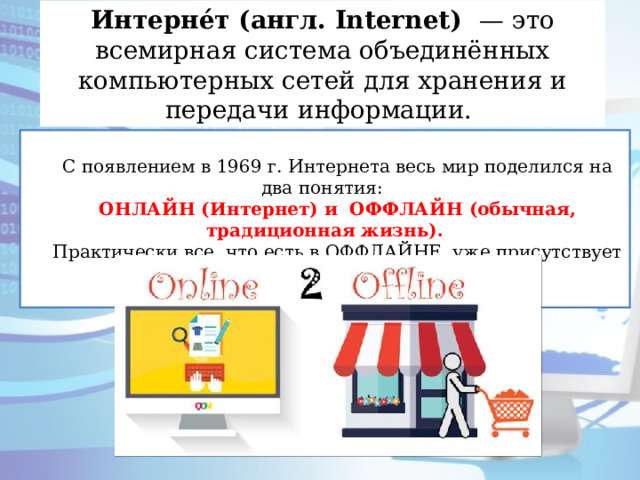 Интерне́т (англ. Internet) — это всемирная система объединённых компьютерных сетей для хранения и передачи информации. С появлением в 1969 г. Интернета весь мир поделился на два понятия: ОНЛАЙН (Интернет) и ОФФЛАЙН (обычная, традиционная жизнь). Практически все, что есть в ОФФЛАЙНЕ, уже присутствует и в ОНЛАЙНЕ. 