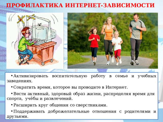 ПРОФИЛАКТИКА ИНТЕРНЕТ-ЗАВИСИМОСТИ Активизировать воспитательную работу в семье и учебных заведениях. Сократить время, которое вы проводите в Интернет. Вести активный, здоровый образ жизни, распределяя время для спорта, учёбы и развлечений. Расширить круг общения со сверстниками. Поддерживать доброжелательные отношения с родителями и друзьями. 