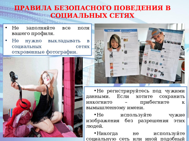 ПРАВИЛА БЕЗОПАСНОГО ПОВЕДЕНИЯ В СОЦИАЛЬНЫХ СЕТЯХ Не заполняйте все поля вашего профиля. Не нужно выкладывать в социальных сетях откровенные фотографии. Не регистрируйтесь под чужими данными. Если хотите сохранить инкогнито – прибегните к вымышленному имени. Не используйте чужие изображения без разрешения этих людей. Никогда не используйте социальную сеть или иной подобный сервис в качестве основного хранилища информации. 