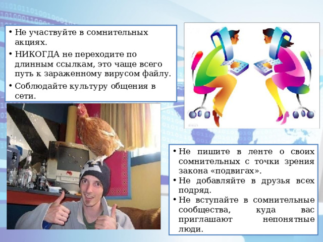 Не участвуйте в сомнительных акциях. НИКОГДА не переходите по длинным ссылкам, это чаще всего путь к зараженному вирусом файлу. Соблюдайте культуру общения в сети. Не пишите в ленте о своих сомнительных с точки зрения закона «подвигах». Не добавляйте в друзья всех подряд. Не вступайте в сомнительные сообщества, куда вас приглашают непонятные люди. 