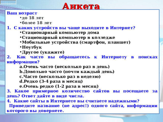 Анкета Ваш возраст  до 18 лет более 18 лет до 18 лет более 18 лет 1.   С каких устройств вы чаще выходите в Интернет? Стационарный компьютер дома Стационарный компьютер в колледже Мобильные устройства (смартфон, планшет) Ноутбук Другое (укажите) Стационарный компьютер дома Стационарный компьютер в колледже Мобильные устройства (смартфон, планшет) Ноутбук Другое (укажите) 2.   Как часто вы обращаетесь к Интернету в поисках информации? Очень часто (несколько раз в день) Довольно часто (почти каждый день) Часто (несколько раз в неделю) Редко (3-4 раза в месяц) Очень редко (1-2 раза в месяц) Очень часто (несколько раз в день) Довольно часто (почти каждый день) Часто (несколько раз в неделю) Редко (3-4 раза в месяц) Очень редко (1-2 раза в месяц) 3. Какое примерное количество сайтов вы посещаете за день? Ответ дайте в виде числа. 4. Какие сайты в Интернете вы считаете надежными?  Приведите название (не адрес!) одного сайта, информации которого вы доверяете. 