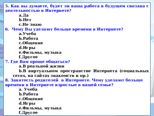 5. Как вы думаете, будет ли ваша работа в будущем связана с деятельностью в Интернете? Да Нет Не знаю Да Нет Не знаю 6.   Чему Вы уделяют больше времени в Интернете? Учеба Работа Общение Игры Фильмы, музыка Другое Учеба Работа Общение Игры Фильмы, музыка Другое 7. Где Вам проще общаться? В реальной жизни В виртуальном пространстве Интернета (социальных сетях, на сайтах знакомств и пр.) В реальной жизни В виртуальном пространстве Интернета (социальных сетях, на сайтах знакомств и пр.) 8. Занятость родителей в Интернете. Чему уделяют больше времени в Интернете взрослые в вашей семье?  Учеба Работа Общение Игры Фильмы, музыка Другое  Учеба Работа Общение Игры Фильмы, музыка Другое 