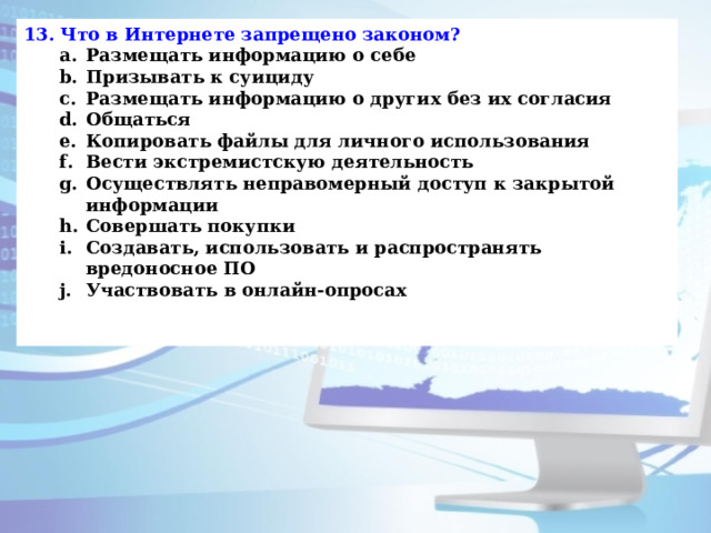13. Что в Интернете запрещено законом? Размещать информацию о себе Призывать к суициду Размещать информацию о других без их согласия Общаться Копировать файлы для личного использования Вести экстремистскую деятельность Осуществлять неправомерный доступ к закрытой информации Совершать покупки Создавать, использовать и распространять вредоносное ПО Участвовать в онлайн-опросах Размещать информацию о себе Призывать к суициду Размещать информацию о других без их согласия Общаться Копировать файлы для личного использования Вести экстремистскую деятельность Осуществлять неправомерный доступ к закрытой информации Совершать покупки Создавать, использовать и распространять вредоносное ПО Участвовать в онлайн-опросах   