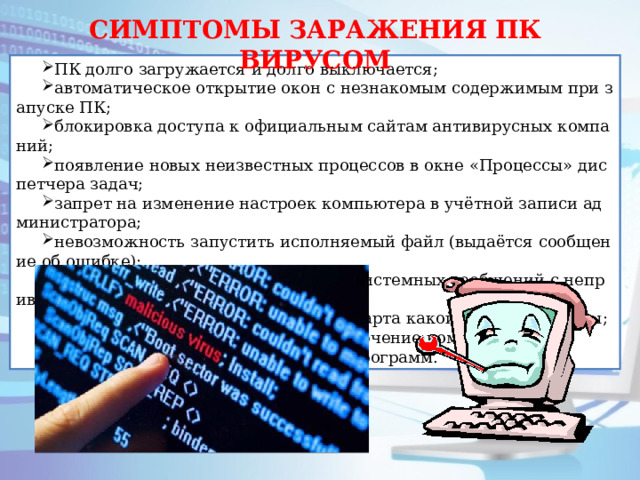 СИМПТОМЫ ЗАРАЖЕНИЯ ПК ВИРУСОМ ПК долго загружается и долго выключается; автоматическое открытие окон с незнакомым содержимым при запуске ПК; блокировка доступа к официальным сайтам антивирусных компаний; появление новых неизвестных процессов в окне «Процессы» диспетчера задач; запрет на изменение настроек компьютера в учётной записи администратора; невозможность запустить исполняемый файл (выдаётся сообщение об ошибке); появление всплывающих окон или системных сообщений с непривычным текстом; перезапуск компьютера во время старта какой-либо программы; случайное или беспорядочное отключение компьютера; случайное аварийное завершение программ. 