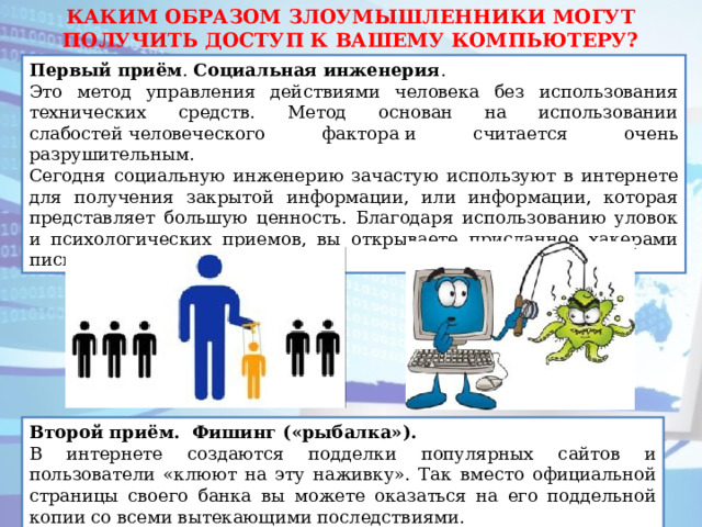 КАКИМ ОБРАЗОМ ЗЛОУМЫШЛЕННИКИ МОГУТ ПОЛУЧИТЬ ДОСТУП К ВАШЕМУ КОМПЬЮТЕРУ? Первый приём . Социальная   инженерия . Это метод управления действиями человека без использования технических средств. Метод основан на использовании слабостей человеческого фактора и считается очень разрушительным.  Сегодня социальную инженерию зачастую используют в интернете для получения закрытой информации, или информации, которая представляет большую ценность. Благодаря использованию уловок и психологических приемов, вы открываете присланное хакерами письмо, содержащее вирус. Второй приём. Фишинг («рыбалка»). В интернете создаются подделки популярных сайтов и пользователи «клюют на эту наживку». Так вместо официальной страницы своего банка вы можете оказаться на его поддельной копии со всеми вытекающими последствиями. 