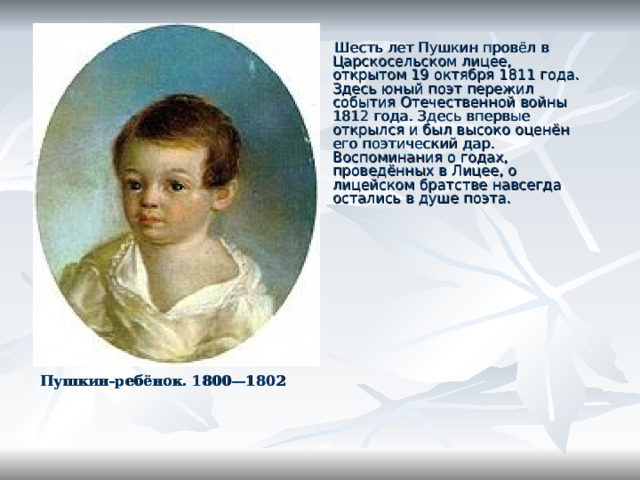  Шесть лет Пушкин провёл в Царскосельском лицее, открытом 19 октября 1811 года. Здесь юный поэт пережил события Отечественной войны 1812 года. Здесь впервые открылся и был высоко оценён его поэтический дар. Воспоминания о годах, проведённых в Лицее, о лицейском братстве навсегда остались в душе поэта. Пушкин-ребёнок. 1800—1802  