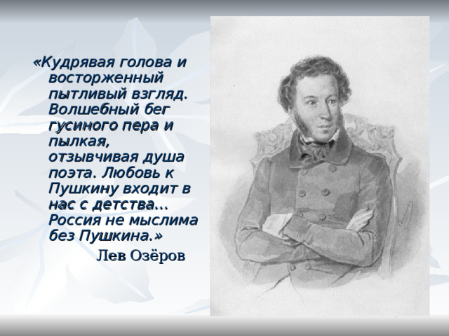 «Кудрявая голова и восторженный пытливый взгляд. Волшебный бег гусиного пера и пылкая, отзывчивая душа поэта. Любовь к Пушкину входит в нас с детства… Россия не мыслима без Пушкина.»  Лев Озёров 