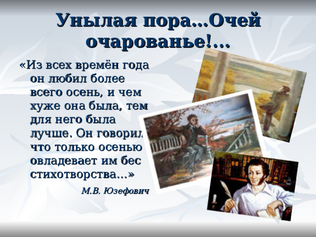 Унылая пора…Очей очарованье!... «Из всех времён года он любил более всего осень, и чем хуже она была, тем для него была лучше. Он говорил, что только осенью овладевает им бес стихотворства…»  М.В. Юзефович 