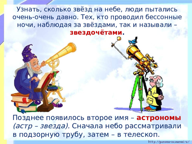  Узнать, сколько звёзд на небе, люди пытались очень-очень давно. Тех, кто проводил бессонные ночи, наблюдая за звёздами, так и называли – звездочётами .  Позднее появилось второе имя – астрономы (астр – звезда). Сначала небо рассматривали в подзорную трубу, затем – в телескоп. 