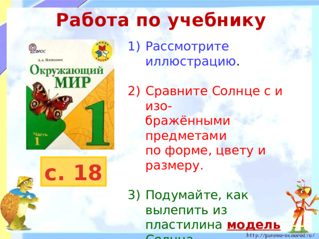 Работа по учебнику Рассмотрите иллюстрацию . 2)  Сравните Солнце с и изо-  бражёнными предметами  по форме, цвету и размеру. 3)  Подумайте, как вылепить из  пластилина модель  Солнца. 4)  Чем модель будет похожа на настоящее Солнце, а чем будет отличаться? с. 18 