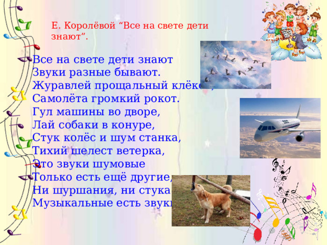 Е. Королёвой “Все на свете дети знают”. Все на свете дети знают  Звуки разные бывают.   Журавлей прощальный клёкот,  Самолёта громкий рокот. Гул машины во дворе,   Лай собаки в конуре,  Стук колёс и шум станка,  Тихий шелест ветерка, Это звуки шумовые  Только есть ещё другие,  Ни шуршания, ни стука  Музыкальные есть звуки. 