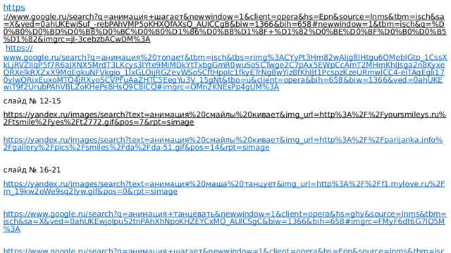 https ://www.google.ru/search?q=анимация+шагает&newwindow=1&client=opera&hs=Epn&source=lnms&tbm=isch&sa=X&ved=0ahUKEwiSuf_-rebPAhVMP5oKHXQfAXsQ_AUICCgB&biw=1366&bih=658#newwindow=1&tbm=isch&q=%D0%B0%D0%BD%D0%B8%D0%BC%D0%B0%D1%86%D0%B8%D1%8F+%D1%82%D0%BE%D0%BF%D0%B0%D0%B5%D1%82&imgrc=jI-3cebzbACwDM%3A  https:// www.google.ru/search?q=анимация%20топает&tbm=isch&tbs=rimg%3ACYyPt3Hm82wAIjg8IHtgu6QMebIGtp_1CssXkLjRVZIIqP5f7R6aJXNX5MrdT3LKcys3lYte9MiMDkYtTxbgGmR0wuSoSCTwge2C7pAx5EWpCcAmT2MHmKhIJsga2n8KyxeQRXelkRXZxX9MqEgkuNFVkgio_1lxGLQijRGZevWSoSCftHpolc1fkyETrNg8wYiz8fKhIJt1PcspzKzeURmwlCC4-eiTAqEgli170yIwORixEuxoMTQ4jRXyoSCVPFuAaZHTC5EegYu3V_15gNt&tbo=u&client=opera&bih=658&biw=1366&ved=0ahUKEwiT9f2UrubPAhVBLZoKHePsBHsQ9C8ICQ#imgrc=OMn2KNEsPp4gUM%3A слайд № 12-15 https://yandex.ru/images/search?text=анимация%20смайлы%20кивает&img_url=http%3A%2F%2Fyoursmileys.ru%2Ftsmile%2Fyes%2Ft2772.gif&pos=7&rpt=simage  https://yandex.ru/images/search?text=анимация%20смайлы%20кивает&img_url=http%3A%2F%2Fparijanka.info%2Fgallery%2Fpics%2Fsmiles%2Fda%2Fda-51.gif&pos=14&rpt=simage  слайд № 16-21 https://yandex.ru/images/search?text=анимация%20маша%20танцует&img_url=http%3A%2F%2Ff1.mylove.ru%2Fm_19kw2oWe9sq2lyw.gif&pos=0&rpt=simage  https://www.google.ru/search?q=анимация+танцевать&newwindow=1&client=opera&hs=ghy&source=lnms&tbm=isch&sa=X&ved=0ahUKEwjolpuS2tnPAhXhNpoKHZEYCxMQ_AUICSgC&biw=1366&bih=658#imgrc=FMyF6dt6G7lQ5M%3A  https://www.google.ru/search?q=анимация+шагает&newwindow=1&client=opera&hs=Epn&source=lnms&tbm=isch&sa=X&ved=0ahUKEwiSuf_-rebPAhVMP5oKHXQfAXsQ_AUICCgB&biw=1366&bih=658#newwindow=1&tbm=isch&q=%D0%B0%D0%BD%D0%B8%D0%BC%D0%B0%D1%86%D0%B8%D1%8F+%D1%82%D0%B0%D0%BD%D1%86%D1%83%D0%B5%D1%82&imgrc=En8nolWNOzFaYM%3A 