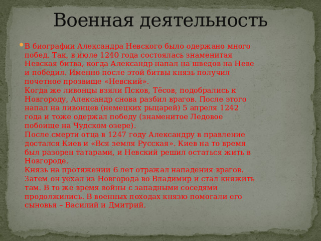 Военная деятельность   В биографии Александра Невского было одержано много побед. Так, в июле 1240 года состоялась знаменитая Невская битва, когда Александр напал на шведов на Неве и победил. Именно после этой битвы князь получил почетное прозвище «Невский».  Когда же ливонцы взяли Псков, Тёсов, подобрались к Новгороду, Александр снова разбил врагов. После этого напал на ливонцев (немецких рыцарей) 5 апреля 1242 года и тоже одержал победу (знаменитое Ледовое побоище на Чудском озере).  После смерти отца в 1247 году Александру в правление достался Киев и «Вся земля Русская». Киев на то время был разорен татарами, и Невский решил остаться жить в Новгороде.  Князь на протяжении 6 лет отражал нападения врагов. Затем он уехал из Новгорода во Владимир и стал княжить там. В то же время войны с западными соседями продолжились. В военных походах князю помогали его сыновья – Василий и Дмитрий. 