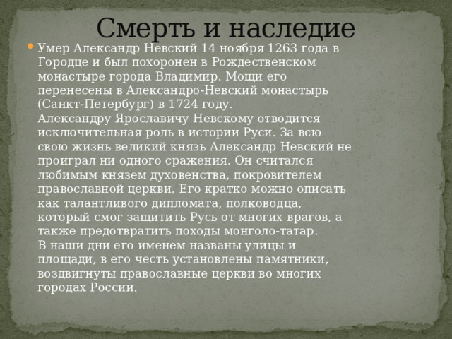 Смерть и наследие   Умер Александр Невский 14 ноября 1263 года в Городце и был похоронен в Рождественском монастыре города Владимир. Мощи его перенесены в Александро-Невский монастырь (Санкт-Петербург) в 1724 году.  Александру Ярославичу Невскому отводится исключительная роль в истории Руси. За всю свою жизнь великий князь Александр Невский не проиграл ни одного сражения. Он считался любимым князем духовенства, покровителем православной церкви. Его кратко можно описать как талантливого дипломата, полководца, который смог защитить Русь от многих врагов, а также предотвратить походы монголо-татар.  В наши дни его именем названы улицы и площади, в его честь установлены памятники, воздвигнуты православные церкви во многих городах России. 