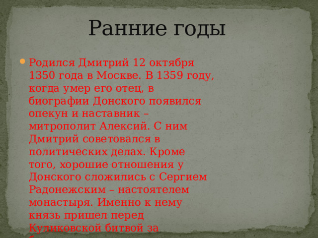 Ранние годы   Родился Дмитрий 12 октября 1350 года в Москве. В 1359 году, когда умер его отец, в биографии Донского появился опекун и наставник – митрополит Алексий. С ним Дмитрий советовался в политических делах. Кроме того, хорошие отношения у Донского сложились с Сергием Радонежским – настоятелем монастыря. Именно к нему князь пришел перед Куликовской битвой за благословением. 