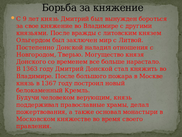 Борьба за княжение   С 9 лет князь Дмитрий был вынужден бороться за свое княжение во Владимире с другими князьями. После вражды с литовским князем Ольгердом был заключен мир с Литвой. Постепенно Донской наладил отношения с Новгородом, Тверью. Могущество князя Донского со временем все больше нарастало.  В 1363 году Дмитрий Донской стал княжить во Владимире. После большого пожара в Москве князь в 1367 году построил новый белокаменный Кремль.  Будучи человеком верующим, князь поддерживал православные храмы, делал пожертвования, а также основал монастыри в Московском княжестве во время своего правления. 