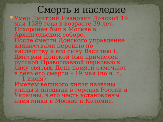 Смерть и наследие   Умер Дмитрий Иванович Донской 19 мая 1389 года в возрасте 39 лет. Похоронен был в Москве в Архангельском соборе.  После смерти Донского управление княжествами перешло по наследству к его сыну Василию I.  Дмитрий Донской был причислен русской Православной церковью к лику святых. День памяти отмечают в день его смерти – 19 мая (по н. с. — 1 июня)  Именем великого князя названы улицы и площади в городах России и Украины, в его честь установлены памятники в Москве и Коломне. 