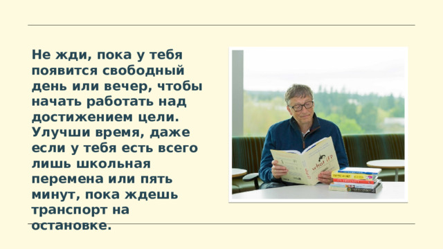 Не жди, пока у тебя появится свободный день или вечер, чтобы начать работать над достижением цели. Улучши время, даже если у тебя есть всего лишь школьная перемена или пять минут, пока ждешь транспорт на остановке.  
