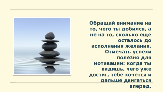 Обращай внимание на то, чего ты добился, а не на то, сколько еще осталось до исполнения желания. Отмечать успехи полезно для мотивации: когда ты видишь, чего уже достиг, тебе хочется и дальше двигаться вперед. 
