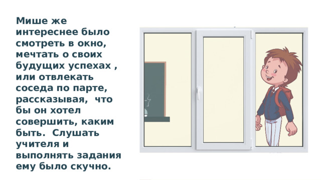 Мише же интереснее было смотреть в окно, мечтать о своих будущих успехах , или отвлекать соседа по парте, рассказывая, что бы он хотел совершить, каким быть. Слушать учителя и выполнять задания ему было скучно. Учитель часто делал замечания, требовал внимания. 